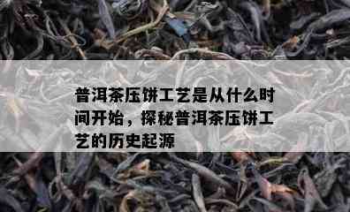 普洱茶压饼工艺是从什么时间开始，探秘普洱茶压饼工艺的历史起源