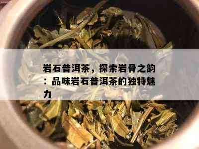 岩石普洱茶，探索岩骨之韵：品味岩石普洱茶的特别魅力