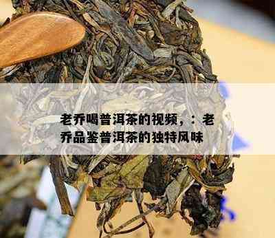 老乔喝普洱茶的视频，：老乔品鉴普洱茶的独特风味