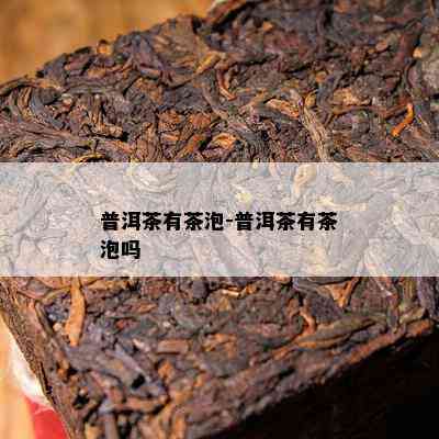 普洱茶有茶泡-普洱茶有茶泡吗