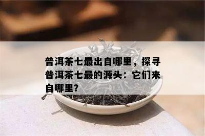 普洱茶七最出自哪里，探寻普洱茶七最的源头：它们来自哪里？