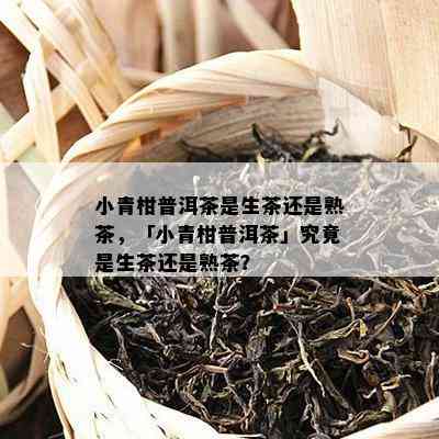 小青柑普洱茶是生茶还是熟茶，「小青柑普洱茶」究竟是生茶还是熟茶？