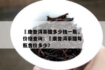 氼康普洱茶醋多少钱一瓶，价格查询：氼康普洱茶醋每瓶售价多少？