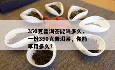 350克普洱茶能喝多久，一份350克普洱茶，你能享用多久？