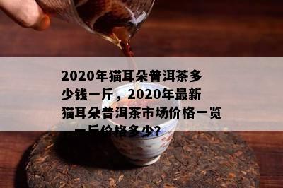 2020年猫耳朵普洱茶多少钱一斤，2020年最新猫耳朵普洱茶市场价格一览，一斤价格多少？