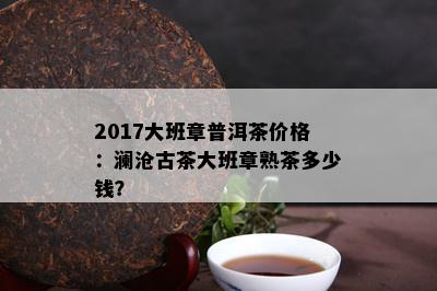 2017大班章普洱茶价格：澜沧古茶大班章熟茶多少钱？