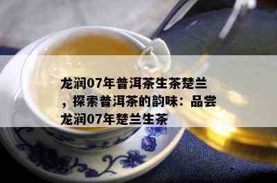 龙润07年普洱茶生茶楚兰，探索普洱茶的韵味：品尝龙润07年楚兰生茶