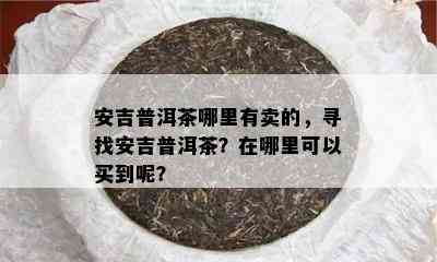 安吉普洱茶哪里有卖的，寻找安吉普洱茶？在哪里可以买到呢？