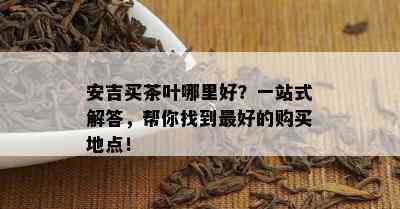 安吉买茶叶哪里好？一站式解答，帮你找到更好的购买地点！