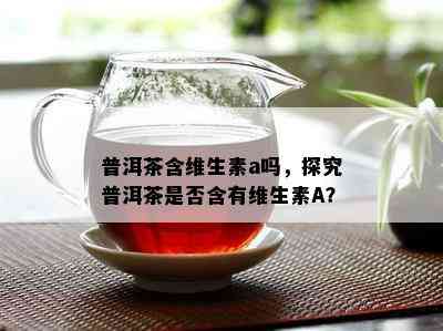 普洱茶含维生素a吗，探究普洱茶是不是含有维生素A？