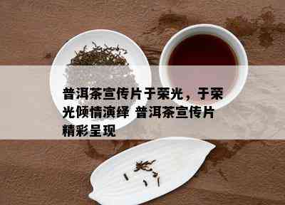 普洱茶宣传片于荣光，于荣光倾情演绎 普洱茶宣传片精彩呈现