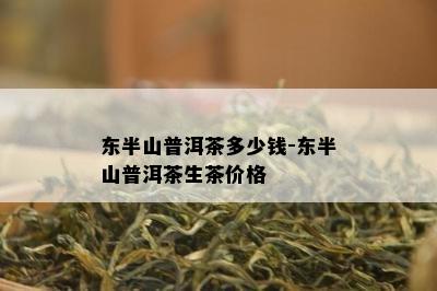 东半山普洱茶多少钱-东半山普洱茶生茶价格