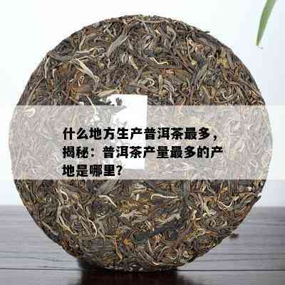 什么地方生产普洱茶最多，揭秘：普洱茶产量最多的产地是哪里？