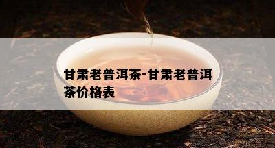 甘肃老普洱茶-甘肃老普洱茶价格表