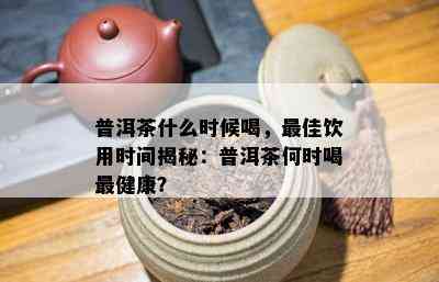 普洱茶什么时候喝，更佳饮用时间揭秘：普洱茶何时喝最健康？