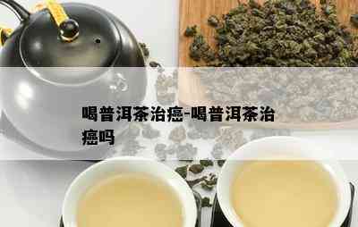 喝普洱茶治癌-喝普洱茶治癌吗