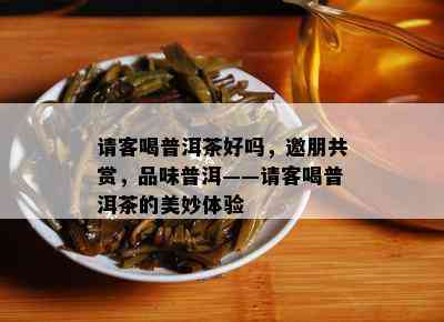 请客喝普洱茶好吗，邀朋共赏，品味普洱——请客喝普洱茶的美妙体验