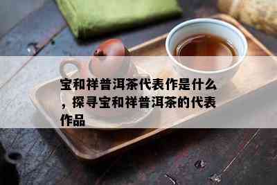 宝和祥普洱茶代表作是什么，探寻宝和祥普洱茶的代表作品