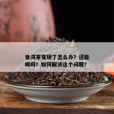 普洱茶变硬了怎么办？还能喝吗？怎样解决这个疑问？