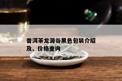 普洱茶龙源谷黑色包装介绍及、价格查询