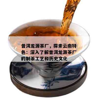 普洱龙源茶厂，探索云南特色：深入熟悉普洱龙源茶厂的制茶工艺和历史文化