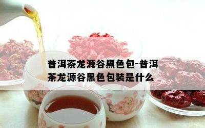 普洱茶龙源谷黑色包-普洱茶龙源谷黑色包装是什么