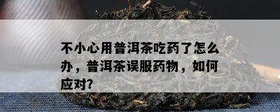 不小心用普洱茶吃了怎么办，普洱茶误服物，怎样应对？