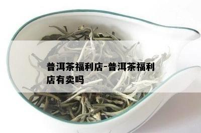 普洱茶福利店-普洱茶福利店有卖吗