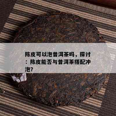 陈皮可以泡普洱茶吗，探讨：陈皮能否与普洱茶搭配冲泡？