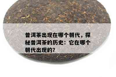 普洱茶出现在哪个朝代，探秘普洱茶的历史：它在哪个朝代出现的？