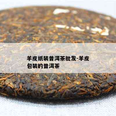 羊皮纸装普洱茶批发-羊皮包装的普洱茶