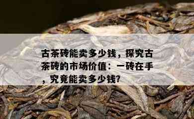 古茶砖能卖多少钱，探究古茶砖的市场价值：一砖在手，究竟能卖多少钱？