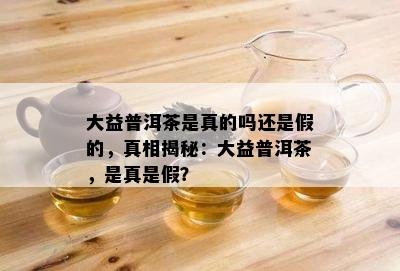 大益普洱茶是真的吗还是假的，真相揭秘：大益普洱茶，是真是假？