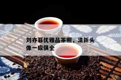 刘亦菲优雅品茶照，清新头像一应俱全