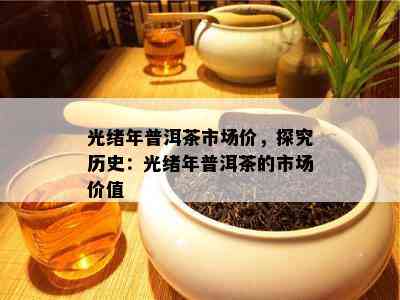 光绪年普洱茶市场价，探究历史：光绪年普洱茶的市场价值