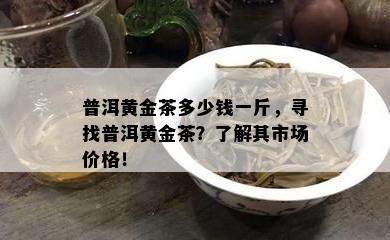 普洱黄金茶多少钱一斤，寻找普洱黄金茶？熟悉其市场价格！