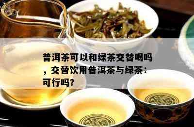 普洱茶可以和绿茶交替喝吗，交替饮用普洱茶与绿茶：可行吗？