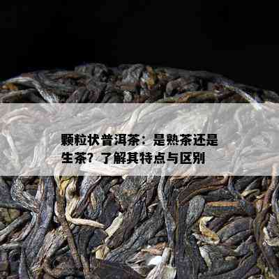 颗粒状普洱茶：是熟茶还是生茶？熟悉其特点与区别