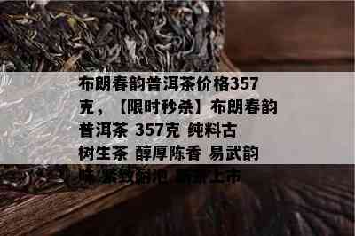 布朗春韵普洱茶价格357克，【限时秒杀】布朗春韵普洱茶 357克 纯料古树生茶 醇厚陈香 易武韵味 紧致耐泡 新茶上市