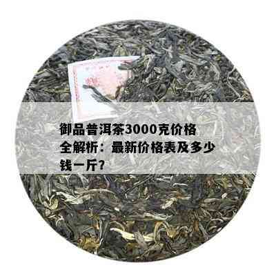 御品普洱茶3000克价格全解析：最新价格表及多少钱一斤？