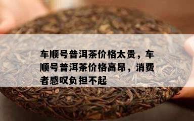 车顺号普洱茶价格太贵，车顺号普洱茶价格高昂，消费者感叹负担不起