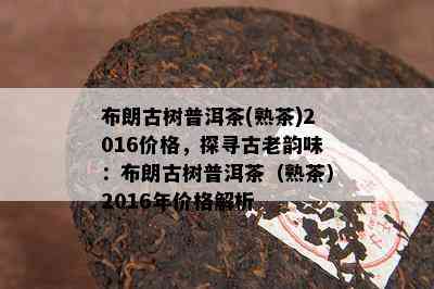 布朗古树普洱茶(熟茶)2016价格，探寻古老韵味：布朗古树普洱茶（熟茶）2016年价格解析