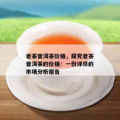 老茶普洱茶价格，探究老茶普洱茶的价格：一份详尽的市场分析报告