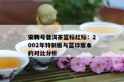 宋聘号普洱茶蓝标红标：2002年特制版与蓝印版本的对比分析