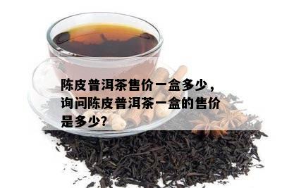 陈皮普洱茶售价一盒多少，询问陈皮普洱茶一盒的售价是多少？