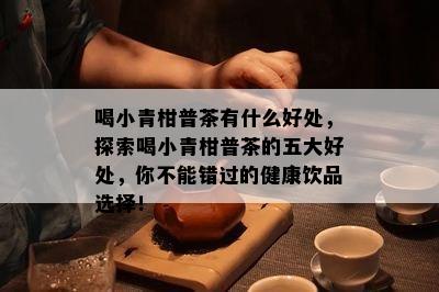 喝小青柑普茶有什么好处，探索喝小青柑普茶的五大好处，你不能错过的健康饮品选择！