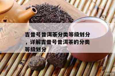 吉普号普洱茶分类等级划分，详解吉普号普洱茶的分类等级划分