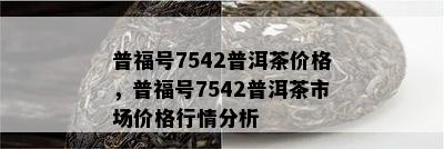 普福号7542普洱茶价格，普福号7542普洱茶市场价格行情分析