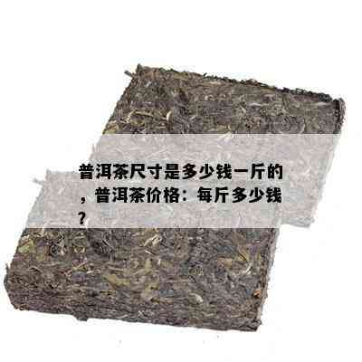 普洱茶尺寸是多少钱一斤的，普洱茶价格：每斤多少钱？