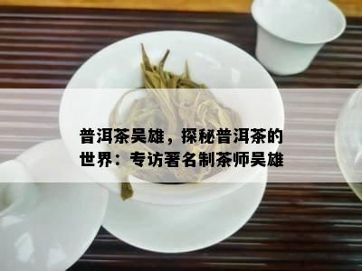 普洱茶吴雄，探秘普洱茶的世界：专访著名制茶师吴雄